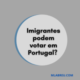 Imigrantes podem votar em Portugal?